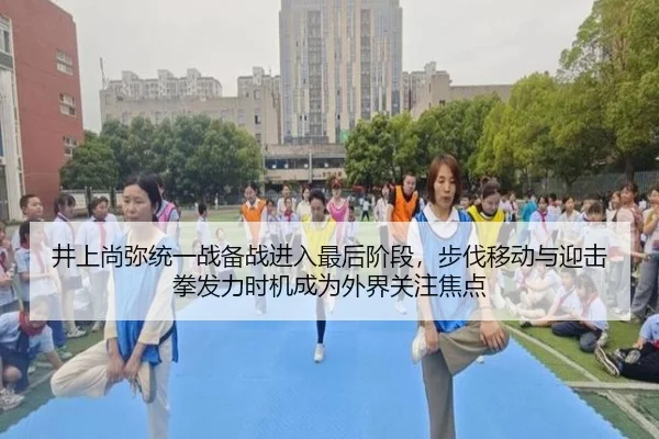 井上尚弥统一战备战进入最后阶段，步伐移动与迎击拳发力时机成为外界关注焦点